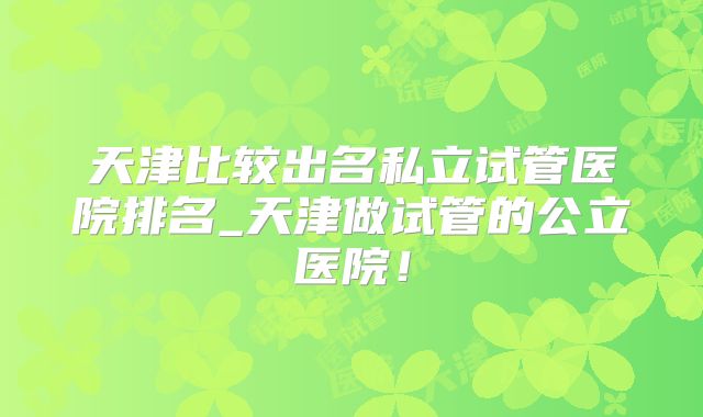 天津比较出名私立试管医院排名_天津做试管的公立医院！
