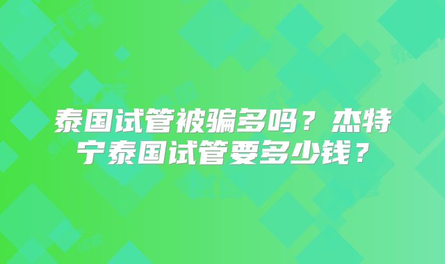 泰国试管被骗多吗?杰特宁泰国试管要多少钱?