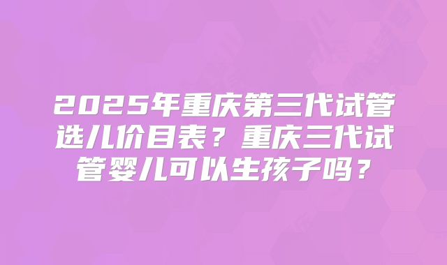2025年重庆第三代试管选儿价目表?重庆三代试管婴儿可以生孩子吗?