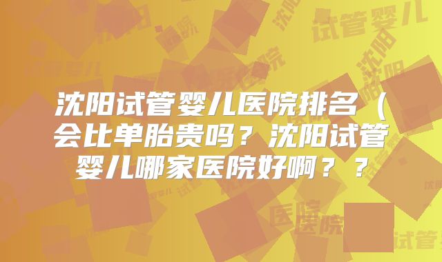 沈阳试管婴儿医院排名（会比单胎贵吗？沈阳试管婴儿哪家医院好啊？？