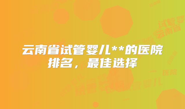 云南省试管婴儿**的医院排名，最佳选择