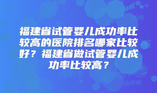福建省试管婴儿成功率比较高的医院排名哪家比较好？福建省做试管婴儿成功率比较高？