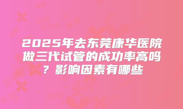 2025年去东莞康华医院做三代试管的成功率高吗？影响因素有哪些