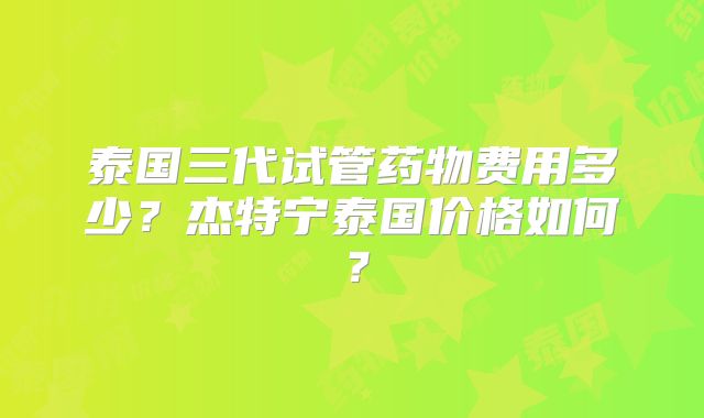 泰国三代试管药物费用多少？杰特宁泰国价格如何？