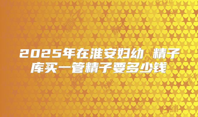 2025年在淮安妇幼 精子库买一管精子要多少钱