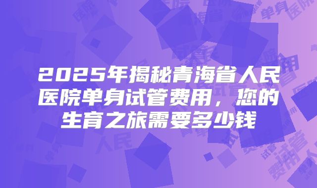 2025年揭秘青海省人民医院单身试管费用,您的生育之旅需要多少钱
