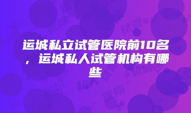运城私立试管医院前10名，运城私人试管机构有哪些