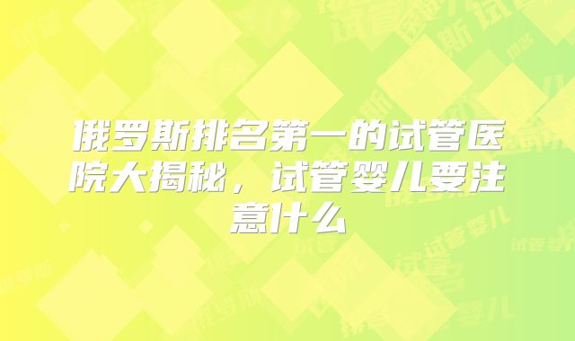 俄罗斯排名第一的试管医院大揭秘，试管婴儿要注意什么