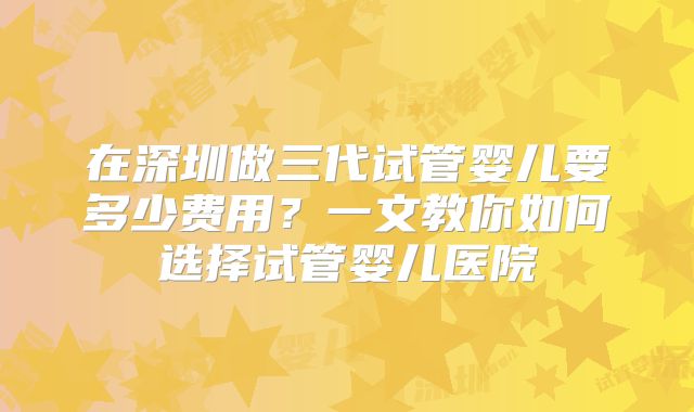 在深圳做三代试管婴儿要多少费用?一文教你如何选择试管婴儿医院