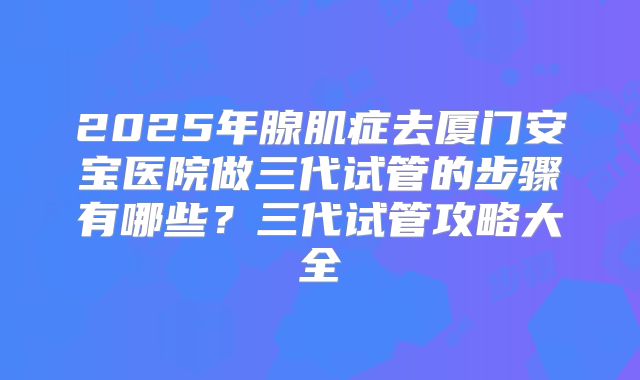 2025年腺肌症去厦门安宝医院做三代试管的步骤有哪些？三代试管攻略大全