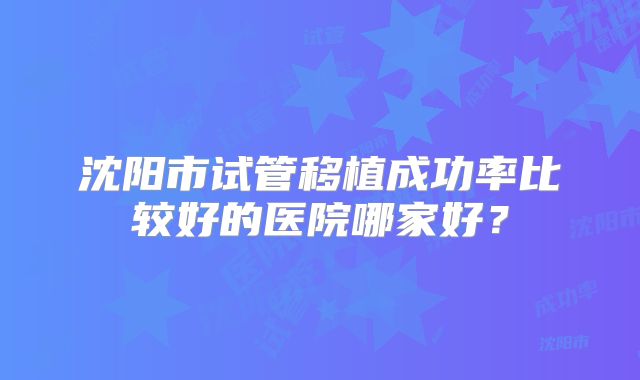 沈阳市试管移植成功率比较好的医院哪家好?