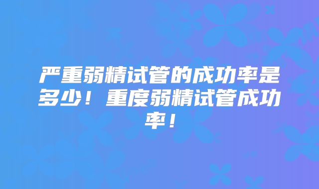 严重弱精试管的成功率是多少!重度弱精试管成功率!
