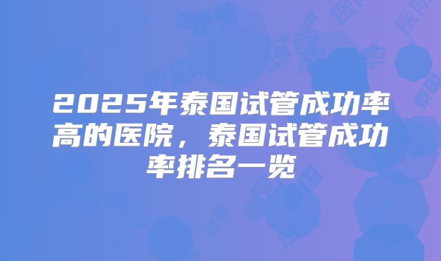 2025年泰国试管成功率高的医院，泰国试管成功率排名一览