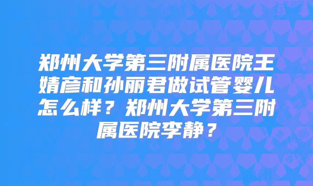 郑州大学第三附属医院王婧彦和孙丽君做试管婴儿怎么样?郑州大学第三附属医院李静?