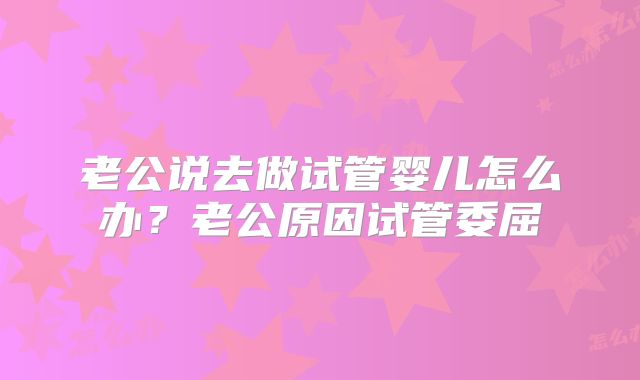老公说去做试管婴儿怎么办？老公原因试管委屈