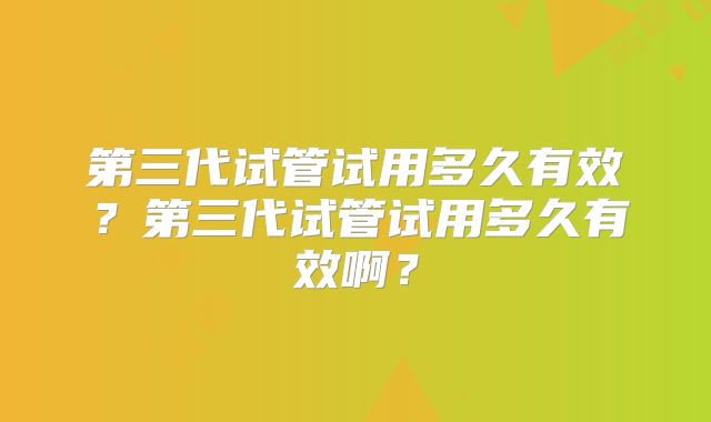 第三代试管试用多久有效？第三代试管试用多久有效啊？