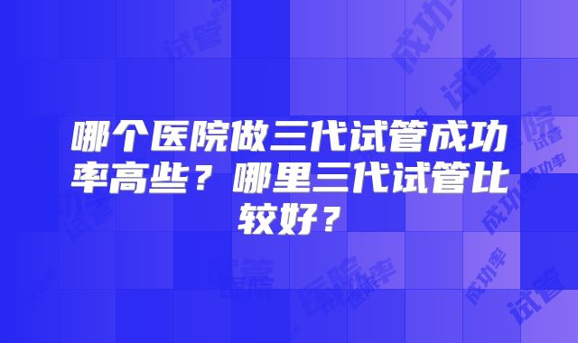哪个医院做三代试管成功率高些？哪里三代试管比较好？