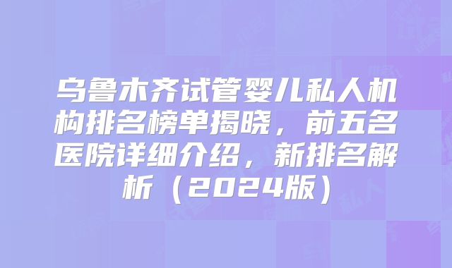 乌鲁木齐试管婴儿私人机构排名榜单揭晓,前五名医院详细介绍,新排名解析(2024版)