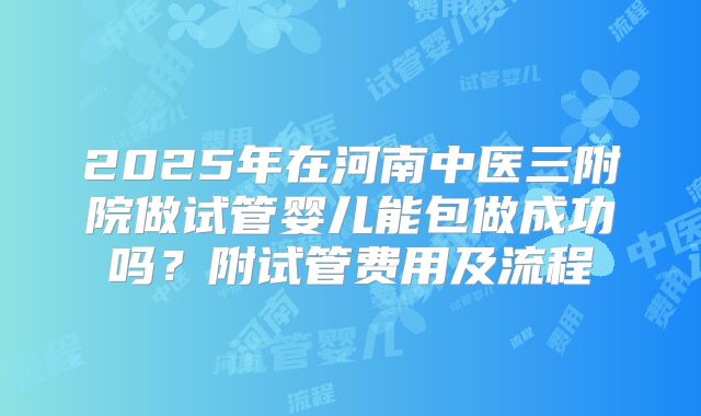 2025年在河南中医三附院做试管婴儿能包做成功吗?附试管费用及流程