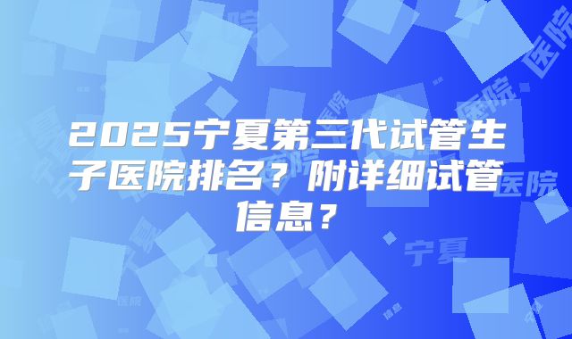 2025宁夏第三代试管生子医院排名？附详细试管信息？