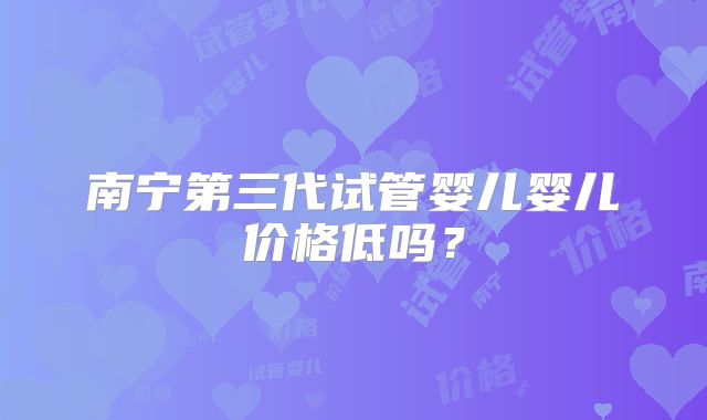 南宁第三代试管婴儿婴儿价格低吗?