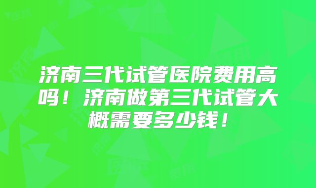 济南三代试管医院费用高吗！济南做第三代试管大概需要多少钱！