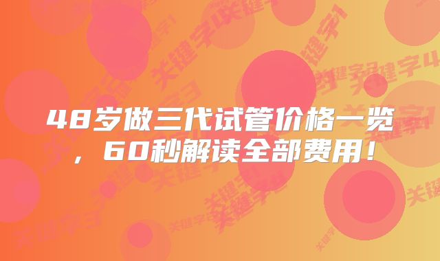 48岁做三代试管价格一览，60秒解读全部费用！