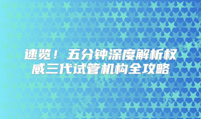 速览！五分钟深度解析权威三代试管机构全攻略