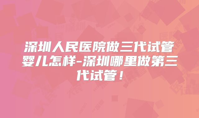 深圳人民医院做三代试管婴儿怎样-深圳哪里做第三代试管！