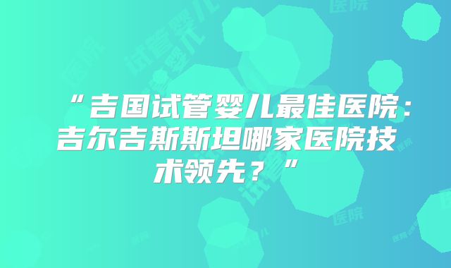 “吉国试管婴儿最佳医院：吉尔吉斯斯坦哪家医院技术领先？”