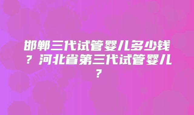 邯郸三代试管婴儿多少钱？河北省第三代试管婴儿？