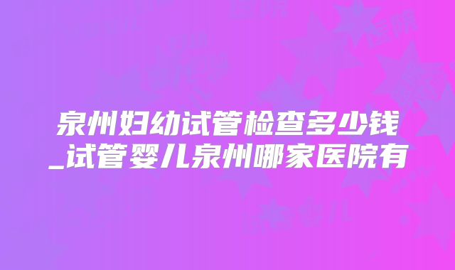 泉州妇幼试管检查多少钱_试管婴儿泉州哪家医院有