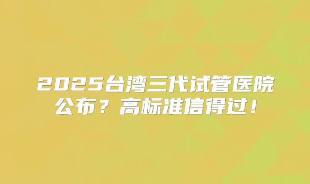 2025台湾三代试管医院公布?高标准信得过!