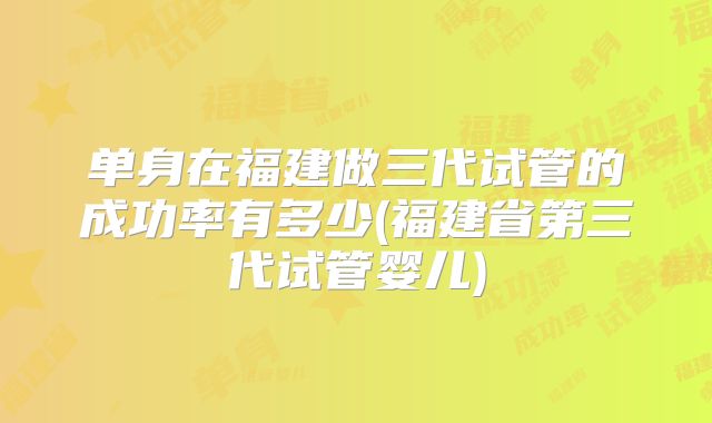 单身在福建做三代试管的成功率有多少(福建省第三代试管婴儿)
