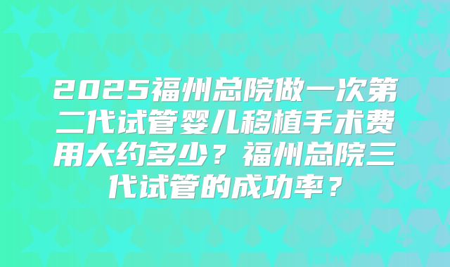 2025福州总院做一次第二代试管婴儿移植手术费用大约多少?福州总院三代试管的成功率?