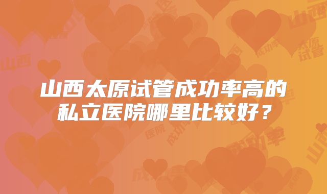 山西太原试管成功率高的私立医院哪里比较好?