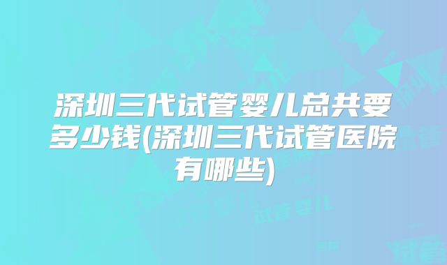 深圳三代试管婴儿总共要多少钱(深圳三代试管医院有哪些)