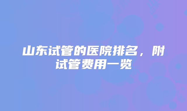 山东试管的医院排名,附试管费用一览