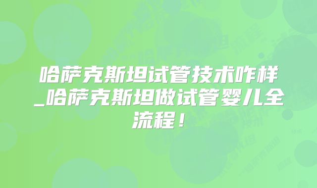 哈萨克斯坦试管技术咋样_哈萨克斯坦做试管婴儿全流程!
