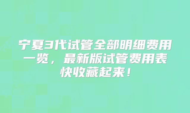 宁夏3代试管全部明细费用一览，最新版试管费用表快收藏起来！