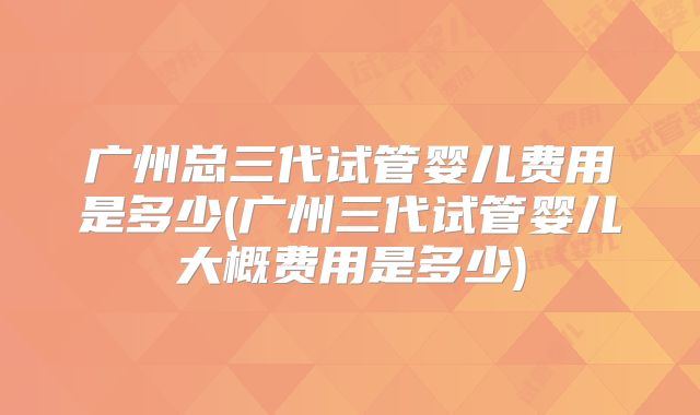 广州总三代试管婴儿费用是多少(广州三代试管婴儿大概费用是多少)