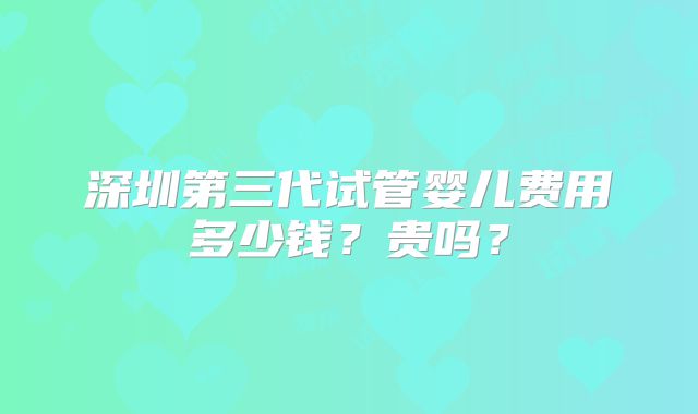 深圳第三代试管婴儿费用多少钱?贵吗?