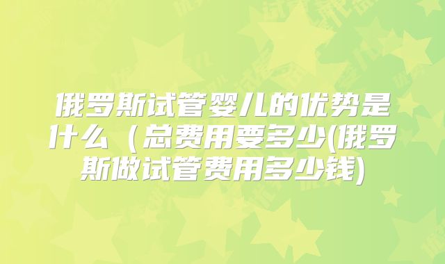 俄罗斯试管婴儿的优势是什么（总费用要多少(俄罗斯做试管费用多少钱)