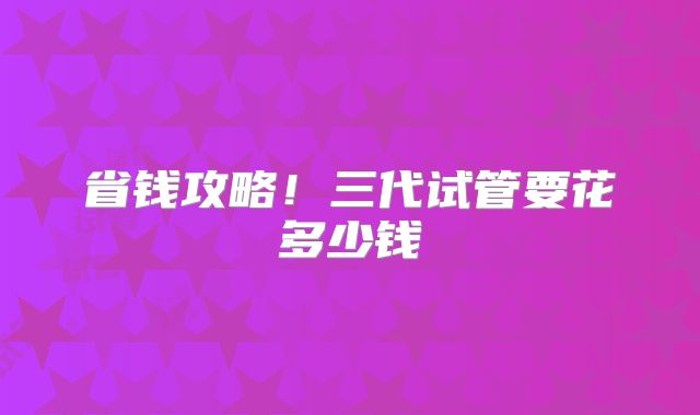 省钱攻略!三代试管要花多少钱