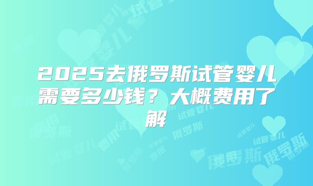 2025去俄罗斯试管婴儿需要多少钱？大概费用了解