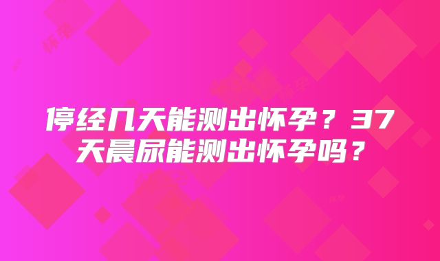 停经几天能测出怀孕?37天晨尿能测出怀孕吗?