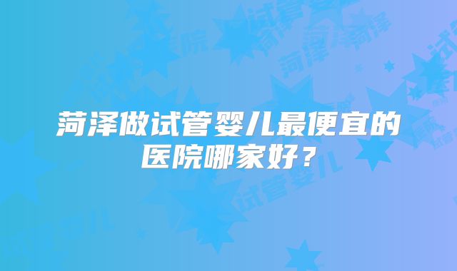 菏泽做试管婴儿最便宜的医院哪家好？