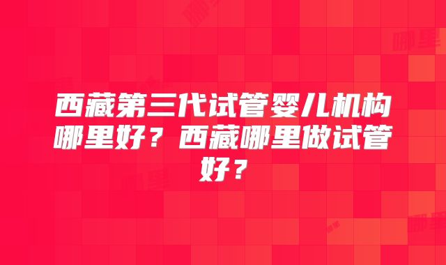 西藏第三代试管婴儿机构哪里好?西藏哪里做试管好?