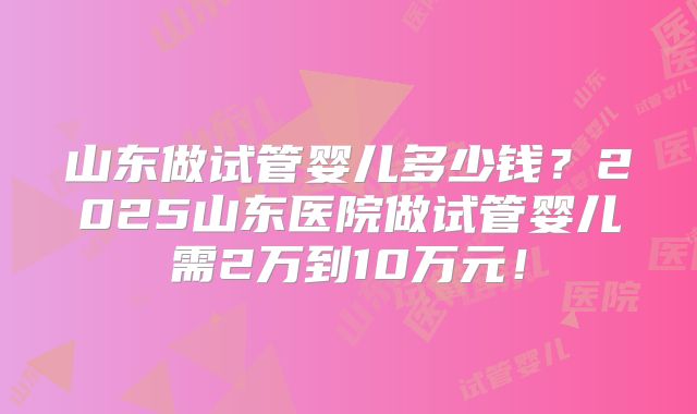 山东做试管婴儿多少钱？2025山东医院做试管婴儿需2万到10万元！