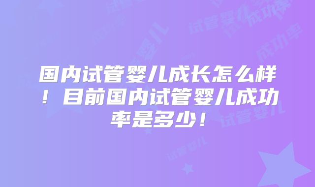 国内试管婴儿成长怎么样！目前国内试管婴儿成功率是多少！